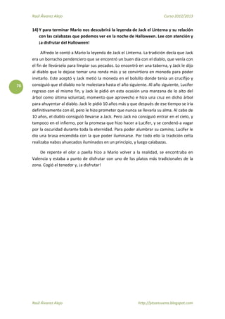 Raúl Álvarez Alejo Curso 2012/2013
Raúl Álvarez Alejo http://ptsansuena.blogspot.com
76
14) Y para terminar Mario nos descubrirá la leyenda de Jack el Linterna y su relación
con las calabazas que podemos ver en la noche de Halloween. Lee con atención y
¡a disfrutar del Halloween!
Alfredo le contó a Mario la leyenda de Jack el Linterna. La tradición decía que Jack
era un borracho pendenciero que se encontró un buen día con el diablo, que venía con
el fin de llevárselo para limpiar sus pecados. Lo encontró en una taberna, y Jack le dijo
al diablo que le dejase tomar una ronda más y se convirtiera en moneda para poder
invitarlo. Este aceptó y Jack metió la moneda en el bolsillo donde tenía un crucifijo y
consiguió que el diablo no le molestara hasta el año siguiente. Al año siguiente, Lucifer
regreso con el mismo fin, y Jack le pidió en esta ocasión una manzana de lo alto del
árbol como última voluntad, momento que aprovecho e hizo una cruz en dicho árbol
para ahuyentar al diablo. Jack le pidió 10 años más y que después de ese tiempo se iría
definitivamente con él, pero le hizo prometer que nunca se llevaría su alma. Al cabo de
10 años, el diablo consiguió llevarse a Jack. Pero Jack no consiguió entrar en el cielo, y
tampoco en el infierno, por la promesa que hizo hacer a Lucifer, y se condenó a vagar
por la oscuridad durante toda la eternidad. Para poder alumbrar su camino, Lucifer le
dio una brasa encendida con la que poder iluminarse. Por todo ello la tradición celta
realizaba nabos ahuecados iluminados en un principio, y luego calabazas.
De repente el olor a paella hizo a Mario volver a la realidad, se encontraba en
Valencia y estaba a punto de disfrutar con uno de los platos más tradicionales de la
zona. Cogió el tenedor y, ¡a disfrutar!
 