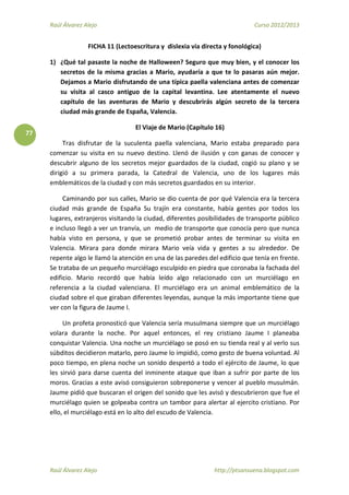 Raúl Álvarez Alejo Curso 2012/2013
Raúl Álvarez Alejo http://ptsansuena.blogspot.com
77
FICHA 11 (Lectoescritura y dislexia vía directa y fonológica)
1) ¿Qué tal pasaste la noche de Halloween? Seguro que muy bien, y el conocer los
secretos de la misma gracias a Mario, ayudaría a que te lo pasaras aún mejor.
Dejamos a Mario disfrutando de una típica paella valenciana antes de comenzar
su visita al casco antiguo de la capital levantina. Lee atentamente el nuevo
capítulo de las aventuras de Mario y descubrirás algún secreto de la tercera
ciudad más grande de España, Valencia.
El Viaje de Mario (Capítulo 16)
Tras disfrutar de la suculenta paella valenciana, Mario estaba preparado para
comenzar su visita en su nuevo destino. Llenó de ilusión y con ganas de conocer y
descubrir alguno de los secretos mejor guardados de la ciudad, cogió su plano y se
dirigió a su primera parada, la Catedral de Valencia, uno de los lugares más
emblemáticos de la ciudad y con más secretos guardados en su interior.
Caminando por sus calles, Mario se dio cuenta de por qué Valencia era la tercera
ciudad más grande de España Su trajín era constante, había gentes por todos los
lugares, extranjeros visitando la ciudad, diferentes posibilidades de transporte público
e incluso llegó a ver un tranvía, un medio de transporte que conocía pero que nunca
había visto en persona, y que se prometió probar antes de terminar su visita en
Valencia. Mirara para donde mirara Mario veía vida y gentes a su alrededor. De
repente algo le llamó la atención en una de las paredes del edificio que tenía en frente.
Se trataba de un pequeño murciélago esculpido en piedra que coronaba la fachada del
edificio. Mario recordó que había leído algo relacionado con un murciélago en
referencia a la ciudad valenciana. El murciélago era un animal emblemático de la
ciudad sobre el que giraban diferentes leyendas, aunque la más importante tiene que
ver con la figura de Jaume I.
Un profeta pronosticó que Valencia sería musulmana siempre que un murciélago
volara durante la noche. Por aquel entonces, el rey cristiano Jaume I planeaba
conquistar Valencia. Una noche un murciélago se posó en su tienda real y al verlo sus
súbditos decidieron matarlo, pero Jaume lo impidió, como gesto de buena voluntad. Al
poco tiempo, en plena noche un sonido despertó a todo el ejército de Jaume, lo que
les sirvió para darse cuenta del inminente ataque que iban a sufrir por parte de los
moros. Gracias a este avisó consiguieron sobreponerse y vencer al pueblo musulmán.
Jaume pidió que buscaran el origen del sonido que les avisó y descubrieron que fue el
murciélago quien se golpeaba contra un tambor para alertar al ejercito cristiano. Por
ello, el murciélago está en lo alto del escudo de Valencia.
 