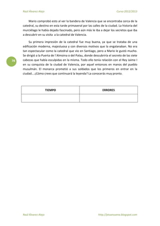 Raúl Álvarez Alejo Curso 2012/2013
Raúl Álvarez Alejo http://ptsansuena.blogspot.com
78
Mario comprobó esto al ver la bandera de Valencia que se encontraba cerca de la
catedral, su destino en esta tarde primaveral por las calles de la ciudad. La historia del
murciélago le había dejado fascinado, pero aún más le iba a dejar los secretos que iba
a descubrir en su visita a la catedral de Valencia.
Su primera impresión de la catedral fue muy buena, ya que se trataba de una
edificación moderna, majestuosa y con diversos motivos que la engalanaban. No era
tan espectacular como la catedral que vio en Santiago, pero a Mario le gustó mucho.
Se dirigió a la Puerta de l`Almoina o del Palau, donde descubriría el secreto de las siete
cabezas que había esculpidas en la misma. Todo ello tenía relación con el Rey Jaime I
en su conquista de la ciudad de Valencia, por aquel entonces en manos del pueblo
musulmán. El monarca prometió a sus soldados que los primeros en entrar en la
ciudad… ¿Cómo crees que continuará la leyenda? La conocerás muy pronto.
TIEMPO ERRORES
 