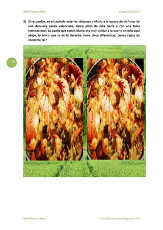Raúl Álvarez Alejo Curso 2012/2013
Raúl Álvarez Alejo http://ptsansuena.blogspot.com
79
2) Si recuerdas, en el capítulo anterior, dejamos a Mario a la espera de disfrutar de
una deliciosa paella valenciana, típico plato de esta tierra y con una fama
internacional. La paella que comió Mario era muy similar a la que te enseño aquí
abajo, lo único que la de la derecha, tiene cinco diferencias, ¿serás capaz de
encontrarlas?
 