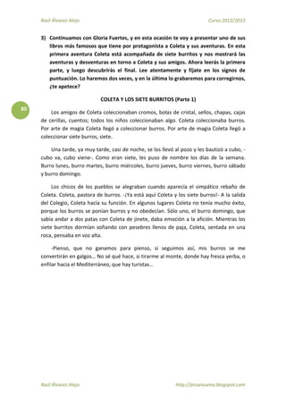 Raúl Álvarez Alejo Curso 2012/2013
Raúl Álvarez Alejo http://ptsansuena.blogspot.com
80
3) Continuamos con Gloria Fuertes, y en esta ocasión te voy a presentar uno de sus
libros más famosos que tiene por protagonista a Coleta y sus aventuras. En esta
primera aventura Coleta está acompañada de siete burritos y nos mostrará las
aventuras y desventuras en torno a Coleta y sus amigos. Ahora leerás la primera
parte, y luego descubrirás el final. Lee atentamente y fíjate en los signos de
puntuación. Lo haremos dos veces, y en la última lo grabaremos para corregirnos,
¿te apetece?
COLETA Y LOS SIETE BURRITOS (Parte 1)
Los amigos de Coleta coleccionaban cromos, bolas de cristal, sellos, chapas, cajas
de cerillas, cuentos; todos los niños coleccionaban algo. Coleta coleccionaba burros.
Por arte de magia Coleta llegó a coleccionar burros. Por arte de magia Coleta llegó a
coleccionar siete burros, siete.
Una tarde, ya muy tarde, casi de noche, se los llevó al pozo y les bautizó a cubo, -
cubo va, cubo viene-. Como eran siete, les puso de nombre los días de la semana.
Burro lunes, burro martes, burro miércoles, burro jueves, burro viernes, burro sábado
y burro domingo.
Los chicos de los pueblos se alegraban cuando aparecía el simpático rebaño de
Coleta. Coleta, pastora de burros. -¡Ya está aquí Coleta y los siete burros!- A la salida
del Colegio, Coleta hacía su función. En algunos lugares Coleta no tenía mucho éxito,
porque los burros se ponían burros y no obedecían. Sólo uno, el burro domingo, que
sabía andar a dos patas con Coleta de jinete, daba emoción a la afición. Mientras los
siete burritos dormían soñando con pesebres llenos de paja, Coleta, sentada en una
roca, pensaba en voz alta.
-Pienso, que no ganamos para pienso, si seguimos así, mis burros se me
convertirán en galgos… No sé qué hace, si tirarme al monte, donde hay fresca yerba, o
enfilar hacia el Mediterráneo, que hay turistas…
 