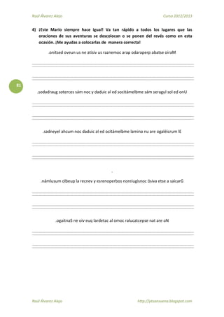 Raúl Álvarez Alejo Curso 2012/2013
Raúl Álvarez Alejo http://ptsansuena.blogspot.com
81
4) ¡Este Mario siempre hace igual! Va tan rápido a todos los lugares que las
oraciones de sus aventuras se descolocan o se ponen del revés como en esta
ocasión. ¡Me ayudas a colocarlas de manera correcta!
.onitsed oveun us ne atisiv us raznemoc arap odaraperp abatse oiraM
.sodadraug soterces sám noc y daduic al ed socitámelbme sám seragul sol ed onU
.sadneyel ahcum noc daduic al ed ocitámelbme lamina nu are ogaléicrum lE
.
.námlusum olbeup la recnev y esrenoperbos noreiugisnoc ósiva etse a saicarG
.ogaitnaS ne oiv euq lardetac al omoc ralucatcepse nat are oN
 