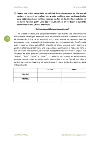 Raúl Álvarez Alejo Curso 2012/2013
Raúl Álvarez Alejo http://ptsansuena.blogspot.com
82
5) Seguro que te has preguntado en multitud de ocasiones como se sabe que el
norte es el norte, el sur es el sur, etc.; y quién estableció estos puntos cardinales
para podernos orientar y utilizar nuestros gps hoy en día. Hoy lo descubrirás en
un nuevo “¿sabías qué?”. Léelo dos veces, la primera en voz baja y la siguiente
tomaremos en alto. ¿Habrá diferencia?
¿Quién estableció los puntos cardinales?
No se sabe con exactitud, porque realmente no son invento, sino una convención
que proviene de la lógica. Es evidente que los primeros humanos ya se orientaban por
la posición del Sol (y de las estrellas) por lo cual, aunque no sepamos cómo lo
expresaban, tenían una noción de la orientación. Sus puntos principales de referencia
eran el lugar por el que salía el Sol y el punto por el que se ponía (este y oeste); y a
partir de ellos les era fácil trazar una perpendicular que les diera la noción de norte y
sur. En cuanto a los nombres, la adopción de esos términos –que muchas lenguas han
adaptado de modo parecido- proviene de cuatro formas germánicas y escandinavas:
“Nordri”, “Sudri”, “Austri” y “Vestri”. La adopción en español es relativamente
reciente, porque antes se usaba mucho septentrión o boreal (norte), meridión o
austral (sur), oriente, levante y sol naciente para el este, y occidente o poniente para
indicar el oeste.
FALLOS TIEMPO
Intento 1
Intento 2
 