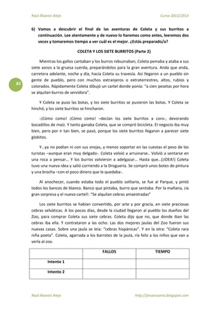 Raúl Álvarez Alejo Curso 2012/2013
Raúl Álvarez Alejo http://ptsansuena.blogspot.com
83
6) Vamos a descubrir el final de las aventuras de Coleta y sus burritos a
continuación. Lee atentamente y de nuevo lo haremos como antes, leeremos dos
veces y tomaremos tiempo a ver cuál es el mejor. ¿Estás preparado/a?
COLETA Y LOS SIETE BURRITOS (Parte 2)
Mientras los gallos cantaban y los burros rebuznaban, Coleta peinaba y ataba a sus
siete asnos a la gruesa cuerda, preparándolos para la gran aventura. Anda que anda,
carretera adelante, noche y día, hacía Coleta su travesía. Así llegaron a un pueblo sin
gente de pueblo, pero con muchos extranjeros o extraterrestres, altos, rubios y
colorados. Rápidamente Coleta dibujó un cartel donde ponía: “a cien pesetas por hora
se alquilan burros de servidora”.
Y Coleta se puso las botas, y los siete burritos se pusieron las botas. Y Coleta se
hinchó, y los siete burritos se hincharon.
-¡Cómo como! ¡Cómo como! –decían los siete burritos a coro-, devorando
bocadillos de maíz. Y tanto ganaba Coleta, que se compró bicicleta. El negocio iba muy
bien, pero por ir tan bien, se pasó, porque los siete burritos llegaron a parecer siete
globitos.
Y…ya no podían ni con sus orejas, y menos soportar en las cuestas el peso de los
turistas –aunque eran muy delgado-. Coleta volvió a arruinarse.. Volvió a sentarse en
una roca a pensar… Y los burros volvieron a adelgazar… Hasta que…(¡IDEA!) Coleta
tuvo una nueva idea y salió corriendo a la Droguería. Se compró unos botes de pintura
y una brocha –con el poco dinero que le quedaba-.
Al anochecer, cuando estaba todo el pueblo solitario, se fue al Parque, y pintó
todos los bancos de blanco. Banco que pintaba, burro que sentaba. Por la mañana, ¡la
gran sorpresa y el nuevo cartel!: “Se alquilan cebras amaestradas”
Los siete burritos se habían convertido, por arte y por gracia, en siete preciosas
cebras selváticas. A los pocos días, desde la ciudad llegaron al pueblo los dueños del
Zoo, para comprar Coleta sus siete cebras. Coleta dijo que no, que donde iban las
cebras iba ella. Y contrataron a las ocho. Las dos mejores jaulas del Zoo fueron sus
nuevas casas. Sobre una jaula se leía: “cebras hispánicas”. Y en la otra: “Coleta rara
niña poeta”. Coleta, agarrada a los barrotes de la jaula, ría feliz a los niños que van a
verla al zoo.
FALLOS TIEMPO
Intento 1
Intento 2
 