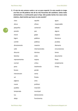 Raúl Álvarez Alejo Curso 2012/2013
Raúl Álvarez Alejo http://ptsansuena.blogspot.com
84
7) El reto de esta semana vuelve a ser un poco especial. En esta ocasión te traigo
una lista con 60 palabras más de las más frecuentes del castellano. Léelas todas
atentamente y a continuación pasa la hoja. Solo puedes leerlas tres veces como
máximo. ¿Qué tendrás que hacer en esta ocasión?
clara
altura
pequeños
presión
moral
lograr
comité
directamente
salió
discurso
Sánchez
representantes
normal
pena
brazos
intervención
sal
páginas
nueve
pueblos
temporada
tus
abajo
aquello
ofrece
comercial
pan
golpe
públicos
públicas
maestro
internacionales
técnicas
estás
esposa
crítica
totalmente
perder
venta
finales
aires
profesor
inversión
municipal
declaraciones
funcionarios
aguas
responsable
sábado
alguno
equipos
literatura
pruebas
Alemania
circunstancias
tienes
documento
fiesta
simplemente
Enriqu
 
