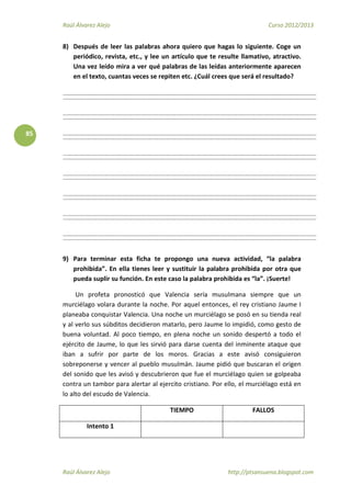 Raúl Álvarez Alejo Curso 2012/2013
Raúl Álvarez Alejo http://ptsansuena.blogspot.com
85
8) Después de leer las palabras ahora quiero que hagas lo siguiente. Coge un
periódico, revista, etc., y lee un artículo que te resulte llamativo, atractivo.
Una vez leído mira a ver qué palabras de las leídas anteriormente aparecen
en el texto, cuantas veces se repiten etc. ¿Cuál crees que será el resultado?
9) Para terminar esta ficha te propongo una nueva actividad, “la palabra
prohibida”. En ella tienes leer y sustituir la palabra prohibida por otra que
pueda suplir su función. En este caso la palabra prohibida es “la”. ¡Suerte!
Un profeta pronosticó que Valencia sería musulmana siempre que un
murciélago volara durante la noche. Por aquel entonces, el rey cristiano Jaume I
planeaba conquistar Valencia. Una noche un murciélago se posó en su tienda real
y al verlo sus súbditos decidieron matarlo, pero Jaume lo impidió, como gesto de
buena voluntad. Al poco tiempo, en plena noche un sonido despertó a todo el
ejército de Jaume, lo que les sirvió para darse cuenta del inminente ataque que
iban a sufrir por parte de los moros. Gracias a este avisó consiguieron
sobreponerse y vencer al pueblo musulmán. Jaume pidió que buscaran el origen
del sonido que les avisó y descubrieron que fue el murciélago quien se golpeaba
contra un tambor para alertar al ejercito cristiano. Por ello, el murciélago está en
lo alto del escudo de Valencia.
TIEMPO FALLOS
Intento 1
 
