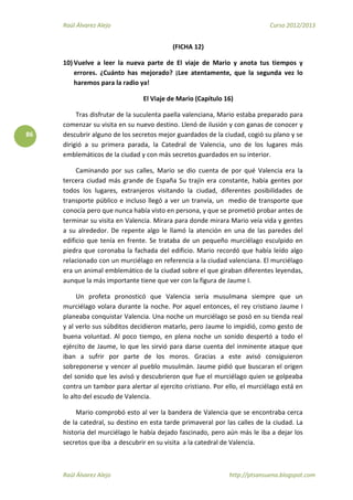 Raúl Álvarez Alejo Curso 2012/2013
Raúl Álvarez Alejo http://ptsansuena.blogspot.com
86
(FICHA 12)
10) Vuelve a leer la nueva parte de El viaje de Mario y anota tus tiempos y
errores. ¿Cuánto has mejorado? ¡Lee atentamente, que la segunda vez lo
haremos para la radio ya!
El Viaje de Mario (Capítulo 16)
Tras disfrutar de la suculenta paella valenciana, Mario estaba preparado para
comenzar su visita en su nuevo destino. Llenó de ilusión y con ganas de conocer y
descubrir alguno de los secretos mejor guardados de la ciudad, cogió su plano y se
dirigió a su primera parada, la Catedral de Valencia, uno de los lugares más
emblemáticos de la ciudad y con más secretos guardados en su interior.
Caminando por sus calles, Mario se dio cuenta de por qué Valencia era la
tercera ciudad más grande de España Su trajín era constante, había gentes por
todos los lugares, extranjeros visitando la ciudad, diferentes posibilidades de
transporte público e incluso llegó a ver un tranvía, un medio de transporte que
conocía pero que nunca había visto en persona, y que se prometió probar antes de
terminar su visita en Valencia. Mirara para donde mirara Mario veía vida y gentes
a su alrededor. De repente algo le llamó la atención en una de las paredes del
edificio que tenía en frente. Se trataba de un pequeño murciélago esculpido en
piedra que coronaba la fachada del edificio. Mario recordó que había leído algo
relacionado con un murciélago en referencia a la ciudad valenciana. El murciélago
era un animal emblemático de la ciudad sobre el que giraban diferentes leyendas,
aunque la más importante tiene que ver con la figura de Jaume I.
Un profeta pronosticó que Valencia sería musulmana siempre que un
murciélago volara durante la noche. Por aquel entonces, el rey cristiano Jaume I
planeaba conquistar Valencia. Una noche un murciélago se posó en su tienda real
y al verlo sus súbditos decidieron matarlo, pero Jaume lo impidió, como gesto de
buena voluntad. Al poco tiempo, en plena noche un sonido despertó a todo el
ejército de Jaume, lo que les sirvió para darse cuenta del inminente ataque que
iban a sufrir por parte de los moros. Gracias a este avisó consiguieron
sobreponerse y vencer al pueblo musulmán. Jaume pidió que buscaran el origen
del sonido que les avisó y descubrieron que fue el murciélago quien se golpeaba
contra un tambor para alertar al ejercito cristiano. Por ello, el murciélago está en
lo alto del escudo de Valencia.
Mario comprobó esto al ver la bandera de Valencia que se encontraba cerca
de la catedral, su destino en esta tarde primaveral por las calles de la ciudad. La
historia del murciélago le había dejado fascinado, pero aún más le iba a dejar los
secretos que iba a descubrir en su visita a la catedral de Valencia.
 