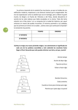 Raúl Álvarez Alejo Curso 2012/2013
Raúl Álvarez Alejo http://ptsansuena.blogspot.com
87
Su primera impresión de la catedral fue muy buena, ya que se trataba de una
edificación moderna, majestuosa y con diversos motivos que la engalanaban. No
era tan espectacular como la catedral que vio en Santiago, pero a Mario le gustó
mucho. Se dirigió a la Puerta de l`Almoina o del Palau, donde descubriría el
secreto de las siete cabezas que había esculpidas en la misma. Todo ello tenía
relación con el Rey Jaime I en su conquista de la ciudad de Valencia, por aquel
entonces en manos del pueblo musulmán. El monarca prometió a sus soldados
que los primeros en entrar en la ciudad… ¿Cómo crees que continuará la leyenda?
La conocerás muy pronto.
TIEMPO ERRORES
1º INTENTO
2º INTENTO
11) Hoy te traigo una nueva pirámide mágica. Lee atentamente el significado de
cada una de las palabras escondidas y vete subiendo los escalones hasta
llegar al final. Recuerda que solo puedes eliminar una letra, así que, ¡suerte!
Animal salvaje
Acción de dejar algo
Tipo de escritura
Volver a hacer algo
Nombre femenino
Estás contento
Cuando se tiene poco tiempo para algo
Plancha que sujeta algo a la pared
persona
o__
p___
pr_____
re_____
premisa
r___
pr___
re_____
I__
 