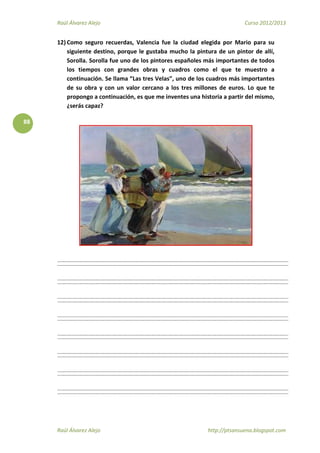 Raúl Álvarez Alejo Curso 2012/2013
Raúl Álvarez Alejo http://ptsansuena.blogspot.com
88
12) Como seguro recuerdas, Valencia fue la ciudad elegida por Mario para su
siguiente destino, porque le gustaba mucho la pintura de un pintor de allí,
Sorolla. Sorolla fue uno de los pintores españoles más importantes de todos
los tiempos con grandes obras y cuadros como el que te muestro a
continuación. Se llama “Las tres Velas”, uno de los cuadros más importantes
de su obra y con un valor cercano a los tres millones de euros. Lo que te
propongo a continuación, es que me inventes una historia a partir del mismo,
¿serás capaz?
 