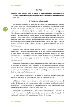 Raúl Álvarez Alejo Curso 2012/2013
Raúl Álvarez Alejo http://ptsansuena.blogspot.com
9
(FICHA 2)
10) Vuelve a leer la nueva parte de El viaje de Mario y anota tus tiempos y errores.
¿Cuánto has mejorado? ¡Lee atentamente, que la segunda vez lo haremos para la
radio ya!
El Viaje de Mario (Capítulo 11)
El cansancio acumulado de tantos días de camino y el largo viaje que le esperaba
por delante, hizo que Mario sucumbiera en un profundo y reconfortante sueño.
Durante este tiempo recordó sus andanzas por Suiza, Paris y Galicia. Y fue
precisamente en este último viaje donde decidió a dónde iba a ir en los siguientes
viajes. De camino a Santiago Mario se dio cuenta que no conocía en profundidad los
secretos y las tradiciones de España, y todo lo que descubrió en este viaje le hizo
empezar a investigar y levantó su curiosidad hacia ello. En el poco tiempo que tenía
durante etapa y etapa comenzó a leer diferentes libros donde descubrió lugares y
tradiciones maravillosas y hasta entonces desconocidas para él. Y al llegar a Santiago,
mientras abrazaba al Santo, prometió conocer en profundidad todas ellas en sus
siguientes viajes.
Quedaba poco más de media hora para llegar, cuando Mario comenzó a
despertarse y a recordar que se encontraba en un tren rumbo a su siguiente destino,
un lugar mágico y maravilloso, lleno de secretos, tradiciones, leyendas, etc. Mario
quería conocer en profundidad todo ello, además de descubrir alguno de los platos
más tradicionales de la zona, porque como bien recordáis, a Mario le apasiona la
cocina y la comida.
Este ultimo pensamiento le abrió el apetito y dio buena cuenta de un buen trozo
de empanada de pulpo que había comprado en una pequeña panadería al pié de la
plaza del Obradoiro. Cada muerdo que daba le recordaba un momento vivido durante
su camino, como las noches al olor de café en los albergues, la noche en Monte do
Gozo, los amigos que fue haciendo, etc.
Sin darse cuenta había llegado a su destino, la voz en off del tren anunciaba la
entrada en la estación de Santa Justa, ¿ya sabéis de qué ciudad se trata?
Al bajarse del tren, una bocanada de calor acompañó sus primeros pasos. El
cambio de Santiago a este nuevo destino había aumentado considerablemente la
temperatura, y el color verde de los grandes bosques se había transformado en el
color amarillo de los grandes campos de cultivo de la zona.
Como ya habéis podido adivinar, Mario acababa de llegar a Sevilla, a la estación de
tren de Santa Justa, y ya allí, Mario comenzó a conocer las maravillas de la ciudad de
Sevilla, de la que tanto había leído durante el Camino de Santiago.
 