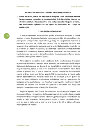 Raúl Álvarez Alejo Curso 2012/2013
Raúl Álvarez Alejo http://ptsansuena.blogspot.com
91
FICHA 13 (Lectoescritura y dislexia vía directa y fonológica)
1) Como recuerdas, Mario nos dejó con la intriga de saber a quien se referían
las estatuas que coronaban la puerta principal de la Catedral de Valencia en
el último capítulo. Hoy descubrirás esto y algún secreto más junto a Mario.
Lee atentamente fijándote en los signos de puntuación, etc. ¡Luego lo
grabaremos!
El Viaje de Mario (Capítulo 17)
El monarca prometió a sus soldados que los primeros en entrar en la ciudad
tendrían el honor de repoblar la ciudad con mujeres traídas de sus pueblos. Este
privilegio les correspondió a tres leridanos, y el rey, fiel a su promesa, hizo venir a
trescientas doncellas de Lérida para casarlas con sus soldados. De todo ello
surgieron siete matrimonios que pasaron a la posteridad esculpidos en piedra en
la puerta de la Catedral de Valencia, que comenzó a construirse inmediatamente
después de la reconquista. Además, debajo de las cabezas, aún se conservan las
inscripciones de los nombres de los legendarios fundadores como Pere y María,
Guillermo y Berenguera, o Ramón y Dolça.
Mario observó con detalle todas y cada una de las esculturas que decoraban
la puerta de la catedral, y después de un momento, se adentro para poder seguir
disfrutando de la catedral por dentro. Si por fuera había la catedral tenía misterios
muy interesantes, dentro la cosa no iba a ser menos. Recorriendo las naves de la
misma, lo primero con lo que se topó fue con una reliquia que le sorprendió
mucho, el brazo incorrupto de San Vicente Mártir. Acercándose al mismo pudo
leer un poco sobre dicha reliquia y saber cuál era su origen y el por qué de su
fama. San Vicente Mártir es el patrono de la ciudad de Valencia y vivió en una de
las épocas en las que la Iglesia y sus fieles fueron perseguidos cruelmente. Bajo el
mandado de Daciano, San Vicente fue apresado y torturado para luego ser
arrojado a un calabozo oscuro hasta el fin de sus días.
Según la leyenda, San Vicente fue consolado por un coro de ángeles que
iluminaron el lugar y lo cubrieron de flores para curarle las heridas. Poco después
Daciano mandó curarlo para volverlo a torturar, pero este ya se había ido con los
ángeles al cielo. Impotente, Daciano ordenó mutilar el cuerpo y arrojarlo al mar,
pero las olas lo traían una y otra vez a la tierra, y de allí se obtuvo el brazo
incorrupto de San Vicente.
 