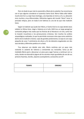 Raúl Álvarez Alejo Curso 2012/2013
Raúl Álvarez Alejo http://ptsansuena.blogspot.com
92
Pero sin duda lo que más le sorprendió a Mario de la catedral, fue encontrarse
con el que algunos consideran el autentico Santo Grial. Mario había oído hablar
mucho de él en su viaje hacia Santiago, y las leyendas en torno a él y su ubicación
eran muchas y muy diferenciadas. Diferentes lugares del mundo “dicen” tener la
preciada reliquia, pero sin duda la de Valencia es una de las que más tradición
tiene.
Según la tradición que pudo leer Mario, el Santo Grial es la copa donde Jesús
celebró la Última Cena. Llegó a Valencia en el año 1424 tras un largo peregrinar
sorteando peligros más reales que los ficticios de la literatura o el cine, como fue
la invasión musulmana o las persecuciones cristianas. Son muchos los análisis
arqueológicos realizados, lo que ha permitido reconocer esta copa como auténtica
dentro de la tradición cristiana. Lejos de grandes pretensiones, la copa es una copa
pequeña de unos 7 centímetros de altura y 9,5 de diámetro engalanada con dos
asas doradas y diferentes piedras en su base.
Tras observar con detalle este cáliz, Mario continúo aún un poco más
visitando la catedral de Valencia y conociendo sus maravillas. Cerca ya del
mediodía Mario paró a descansar un poco para coger fuerzas y continuar con su
visita, donde nos descubrirá alguno de los secretos mejor guardados de uno de sus
pintores favoritos, Sorolla. ¿Quieres acompañarle y conocerlos con él?
TIEMPO ERRORES
 
