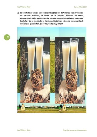 Raúl Álvarez Alejo Curso 2012/2013
Raúl Álvarez Alejo http://ptsansuena.blogspot.com
93
2) La horchata es una de las bebidas más conocidas de Valencia y se obtiene de
un peculiar alimento, la chufa. En la próxima aventura de Mario
conoceremos algún secreto de ésta, pero de momento te dejo una imagen de
la chufa y de su resultado, la horchata. Fíjate bien e intenta encontrar las 5
diferencias que existen, ¿te lo he puesto muy difícil?
 