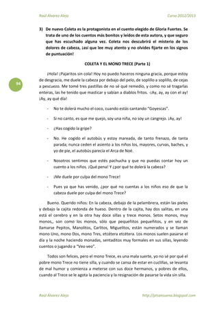 Raúl Álvarez Alejo Curso 2012/2013
Raúl Álvarez Alejo http://ptsansuena.blogspot.com
94
3) De nuevo Coleta es la protagonista en el cuento elegido de Gloria Fuertes. Se
trata de uno de los cuentos más bonitos y leídos de esta autora, y que seguro
que has escuchado alguna vez. Coleta nos descubrirá el misterio de los
dolores de cabeza, ¡así que lee muy atento y no olvides fijarte en los signos
de puntuación!
COLETA Y EL MONO TRECE (Parte 1)
¡Hola! ¡Pajaritos sin cola! Hoy no puedo haceros ninguna gracia, porque estoy
de desgracia, me duele la cabeza por debajo del pelo, de soplillo a soplillo, de cejas
a pescuezo. Me tomé tres pastillas de no sé qué remedio, y como no sé tragarlas
enteras, las he tenido que masticar y sabían a diablos fritos. -¡Ay, ay, ay con el ay!
¡Ay, ay qué día!
- No te dolerá mucho el coco, cuando estás cantando “Goyescas”.
- Si no canto, es que me quejo, soy una niña, no soy un cangrejo. ¡Ay, ay!
- ¿Has cogido la gripe?
- No. He cogido el autobús y estoy mareada, de tanto frenazo, de tanta
parada; nunca ceden el asiento a los niños los, mayores, curvas, baches, y
yo de pie, el autobús parecía el Arca de Noé.
- Nosotros sentimos que estés pachucha y que no puedas contar hoy un
cuento a los niños. ¡Qué pena! Y ¿por qué te dolerá la cabeza?
- ¡Me duele por culpa del mono Trece!
- Pues ya que has venido, ¿por qué no cuentas a los niños eso de que la
cabeza duele por culpa del mono Trece?
Bueno. Querido niños: En la cabeza, debajo de la pelambrera, están las pieles
y debajo la cajita redonda de hueso. Dentro de la cajita, hay dos salitas, en una
está el cerebro y en la otra hay doce sillas y trece monos. Setos monos, muy
monos,, son como los monos, sólo que pequeñitos pequeñitos, y en vez de
llamarse Pepitos, Manolitos, Carlitos, Miguelitos, están numerados y se llaman
mono Uno, mono Dos, mono Tres, etcétera etcétera. Los monos suelen pasarse el
día y la noche haciendo monadas, sentaditos muy formales en sus sillas, leyendo
cuentos o jugando a “Veo veo”.
Todos son felices, pero el mono Trece, es una mala suerte, yo no sé por qué el
pobre mono Trece no tiene silla, y cuando se cansa de estar en cuclillas, se levanta
de mal humor y comienza a meterse con sus doce hermanos, y pobres de ellos,
cuando al Trece se le agota la paciencia y la resignación de pasarse la vida sin silla.
 