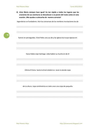 Raúl Álvarez Alejo Curso 2012/2013
Raúl Álvarez Alejo http://ptsansuena.blogspot.com
95
4) ¡Este Mario siempre hace igual! Va tan rápido a todos los lugares que las
oraciones de sus aventuras se descolocan o se ponen del revés como en esta
ocasión. ¡Me ayudas a colocarlas de manera correcta!
legendarios se fundadores. Aún los conservan de las nombres inscripciones los de
fueron en perseguidos. Vivió fieles una sus de y las Iglesia las la que épocas en
hacia Había viaje Santiago. oído hablar su mucho en de él
Última El Cena. Santo la Grial celebró es Jesús la donde copa
de La altura. copa centímetros es siete unos una copa de pequeña
 