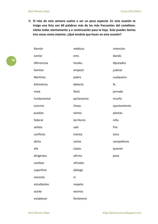 Raúl Álvarez Alejo Curso 2012/2013
Raúl Álvarez Alejo http://ptsansuena.blogspot.com
98
7) El reto de esta semana vuelve a ser un poco especial. En esta ocasión te
traigo una lista con 60 palabras más de las más frecuentes del castellano.
Léelas todas atentamente y a continuación pasa la hoja. Solo puedes leerlas
tres veces como máximo. ¿Qué tendrás que hacer en esta ocasión?
Ramón
contar
diferencias
familiar
Martínez
kilómetros
mala
fundamental
enorme
puedan
federal
señala
conflicto
dicha
efe
dirigentes
cambiar
superficie
necesita
estudiantes
aceite
establecer
médicos
eres
locales
empezó
pobre
debería
llevó
parlamento
líneas
tantos
territorio
sale
treinta
coche
clases
afirma
oficiales
diálogo
vi
respeto
vecinos
fenómeno
intención
dando
diputados
judicial
cualquiera
fe
jornada
triunfo
ayuntamiento
plantas
niña
frío
tono
compañeros
quieren
peso
 