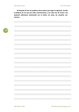 Raúl Álvarez Alejo Curso 2012/2013
Raúl Álvarez Alejo http://ptsansuena.blogspot.com
99
8) Después de leer las palabras ahora quiero que hagas lo siguiente. Escribe
8 palabras de las que has leído anteriormente y con ellas has de formar una
pequeña adivinanza relacionada con el otoño, las setas, las castañas, etc.
¡Animo!
 