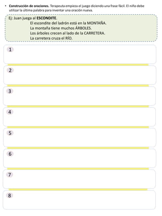 • Construcción de oraciones. Terapeuta empieza el juego diciendo una frase fácil. El niño debe
utilizar la última palabra para inventar una oración nueva.
Ej: Juan juega al ESCONDITE.
El escondite del ladrón está en la MONTAÑA.
La montaña tiene muchos ÁRBOLES.
Los árboles crecen al lado de la CARRETERA.
La carretera cruza el RÍO.
1
2
3
4
5
6
7
8
 