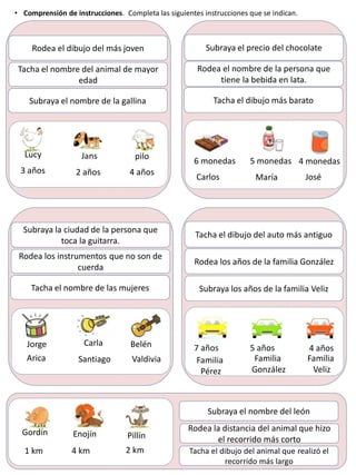 Tacha el nombre del animal de mayor
edad
Rodea el dibujo del más joven
Subraya el nombre de la gallina
Jans pilo
Lucy
3 años 2 años 4 años
Rodea el nombre de la persona que
tiene la bebida en lata.
Subraya el precio del chocolate
Tacha el dibujo más barato
5 monedas 4 monedas
6 monedas
Carlos María José
• Comprensión de instrucciones. Completa las siguientes instrucciones que se indican.
Rodea los instrumentos que no son de
cuerda
Subraya la ciudad de la persona que
toca la guitarra.
Tacha el nombre de las mujeres
Carla Belén
Jorge
Arica Santiago Valdivia
Rodea los años de la familia González
Tacha el dibujo del auto más antiguo
Subraya los años de la familia Veliz
5 años 4 años
7 años
Familia
Pérez
Familia
González
Familia
Veliz
Gordín Enojín Pillín
1 km 4 km 2 km
Subraya el nombre del león
Rodea la distancia del animal que hizo
el recorrido más corto
Tacha el dibujo del animal que realizó el
recorrido más largo
 
