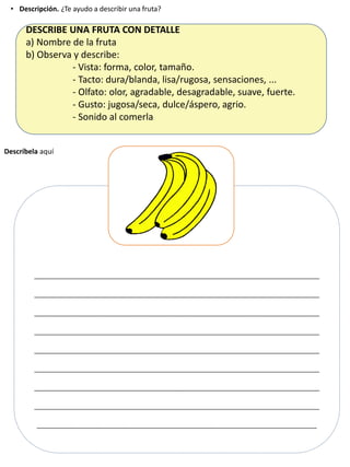 • Descripción. ¿Te ayudo a describir una fruta?
_______________________________________________________
_______________________________________________________
_______________________________________________________
_______________________________________________________
_______________________________________________________
_______________________________________________________
_______________________________________________________
_______________________________________________________
______________________________________________________
Descríbela aquí
DESCRIBE UNA FRUTA CON DETALLE
a) Nombre de la fruta
b) Observa y describe:
- Vista: forma, color, tamaño.
- Tacto: dura/blanda, lisa/rugosa, sensaciones, ...
- Olfato: olor, agradable, desagradable, suave, fuerte.
- Gusto: jugosa/seca, dulce/áspero, agrio.
- Sonido al comerla
 
