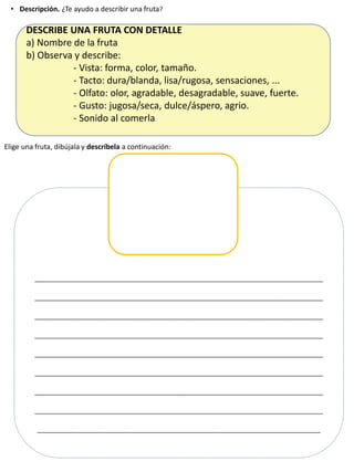 • Descripción. ¿Te ayudo a describir una fruta?
DESCRIBE UNA FRUTA CON DETALLE
a) Nombre de la fruta
b) Observa y describe:
- Vista: forma, color, tamaño.
- Tacto: dura/blanda, lisa/rugosa, sensaciones, ...
- Olfato: olor, agradable, desagradable, suave, fuerte.
- Gusto: jugosa/seca, dulce/áspero, agrio.
- Sonido al comerla
_______________________________________________________
_______________________________________________________
_______________________________________________________
_______________________________________________________
_______________________________________________________
_______________________________________________________
_______________________________________________________
_______________________________________________________
______________________________________________________
Elige una fruta, dibújala y descríbela a continuación:
 