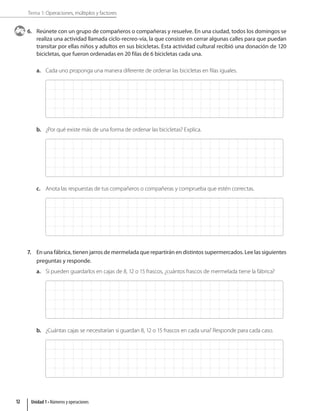 Tema 1: Operaciones, múltiplos y factores
6. Reúnete con un grupo de compañeros o compañeras y resuelve. En una ciudad, todos los domingos se
realiza una actividad llamada ciclo-recreo-vía, la que consiste en cerrar algunas calles para que puedan
transitar por ellas niños y adultos en sus bicicletas. Esta actividad cultural recibió una donación de 120
bicicletas, que fueron ordenadas en 20 filas de 6 bicicletas cada una.
a. Cada uno proponga una manera diferente de ordenar las bicicletas en filas iguales.
b. ¿Por qué existe más de una forma de ordenar las bicicletas? Explica.
c. Anota las respuestas de tus compañeros o compañeras y comprueba que estén correctas.
7. En una fábrica, tienen jarros de mermelada que repartirán en distintos supermercados. Lee las siguientes
preguntas y responde.
a. Si pueden guardarlos en cajas de 8, 12 o 15 frascos, ¿cuántos frascos de mermelada tiene la fábrica?
b. ¿Cuántas cajas se necesitarían si guardan 8, 12 o 15 frascos en cada una? Responde para cada caso.
Unidad 1 • Números y operaciones
12
 