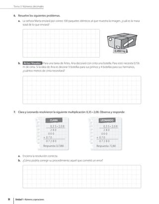 Tema 3: Números decimales
6. Resuelve los siguientes problemas.
a. La señora Marta enviará por correo 100 paquetes idénticos al que muestra la imagen, ¿cuál es la masa
total de lo que enviará?
0,450 kg
b. Artes Visuales Para una tarea de Artes, Ana decorará con cinta una botella. Para esto necesita 0,156
m de cinta. Si la idea de Ana es decorar 9 botellas para sus primos y 4 botellas para sus hermanos,
¿cuántos metros de cinta necesitará?
7. Clara y Leonardo resolvieron la siguiente multiplicación: 0,35 • 2,08. Observa y responde:
CLARA
0,3 5 • 2,0 8
2 8 0
0 0 0
+ 0 7 0
0 7 2 8 0
Respuesta: 0,7280
LEONARDO
0,3 5 • 2,0 8
2 8 0
0 0 0
+ 0 7 0
0 7 2 8 0
Respuesta: 72,80
a. Encierra la resolución correcta.
b. ¿Cómo podría corregir su procedimiento aquel que cometió un error?
Unidad 1 • Números y operaciones
30
 