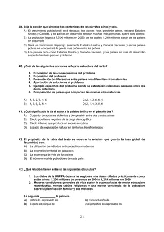 21
39. Elija la opción que sintetice los contenidos de los párrafos cinco y seis.
A) El crecimiento poblacional será desigual: los países ricos perderán gente, excepto Estados
Unidos y Canadá, y los países en desarrollo tendrán muchas más personas, sobre todo pobres
B) La población llegará a 7,700 millones en 2050, de los cuales 1,219 millones serán de los países
en desarrollo
C) Será un crecimiento disparejo: solamente Estados Unidos y Canadá crecerán, y en los países
pobres se concentrará la gente más pobre entre los pobres
D) Los países ricos como Estados Unidos y Canadá crecerán, y los países en vías de desarrollo
crecerán también pero en población
40. ¿Cuál de las siguientes opciones refleja la estructura del texto?
1. Exposición de las consecuencias del problema
2. Exposición del problema
3. Presentación de diferencias entre países con diferentes circunstancias
4. Aportación de soluciones al problema
5. Ejemplo específico del problema donde se establecen relaciones causales entre los
datos obtenidos
6. Comparación de países que comparten las mismas circunstancias
A) 1, 3, 2, 6, 4, 5 C) 2, 1, 3, 5, 6, 4
B) 1, 3, 5, 2, 6, 4 D) 2, 1, 4, 3, 5, 6
41. ¿Qué significado le da el autor a la palabra bélico en el párrafo dos?
A) Conjunto de acciones violentas y de opresión entre dos o más países
B) Efecto positivo o negativo de la carga demográfica
C) Efecto intenso que produce un suceso o noticia
D) Espacio de explotación natural en territorios transfronterizos
42. El propósito de la tabla del texto es mostrar la relación que guarda la tasa global de
fecundidad con:
A) La utilización de métodos anticonceptivos modernos
B) La extensión territorial de cada país
C) La esperanza de vida de los países
D) El número total de pobladores de cada país
43. ¿Qué relación tienen entre sí las siguientes cláusulas?
1. Los datos de la UNFPA dejan a las regiones más desarrolladas prácticamente como
están ahora: 1,206 millones de personas en 2004 y 1,219 millones en 2050
2. Mejores condiciones generales de vida suelen ir acompañadas de mejor educación
reproductiva, menos tabúes religiosos y una mayor conciencia de la población
sobre la planificación familiar y sus métodos
La segunda __________ la primera.
A) Define lo expresado en C) Es la solución de
B) Explica el porqué de D) Ejemplifica lo expresado en
 