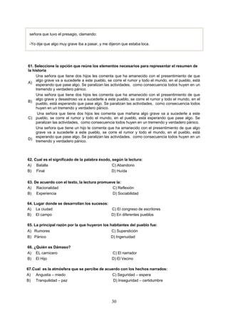 30
señora que tuvo el presagio, clamando:
-Yo dije que algo muy grave iba a pasar, y me dijeron que estaba loca.
61. Seleccione la opción que reúne los elementos necesarios para representar el resumen de
la historia
A)
Una señora que tiene dos hijos les comenta que ha amanecido con el presentimiento de que
algo grave va a sucederle a este pueblo, se corre el rumor y todo el mundo, en el pueblo, está
esperando que pase algo. Se paralizan las actividades, como consecuencia todos huyen en un
tremendo y verdadero pánico.
B)
Una señora que tiene dos hijos les comenta que ha amanecido con el presentimiento de que
algo grave y desastroso va a sucederle a este pueblo, se corre el rumor y todo el mundo, en el
pueblo, está esperando que pase algo. Se paralizan las actividades, como consecuencia todos
huyen en un tremendo y verdadero pánico.
C)
Una señora que tiene dos hijos les comenta que mañana algo grave va a sucederle a este
pueblo, se corre el rumor y todo el mundo, en el pueblo, está esperando que pase algo. Se
paralizan las actividades, como consecuencia todos huyen en un tremendo y verdadero pánico.
D)
Una señora que tiene un hijo le comenta que ha amanecido con el presentimiento de que algo
grave va a sucederle a este pueblo, se corre el rumor y todo el mundo, en el pueblo, está
esperando que pase algo. Se paralizan las actividades, como consecuencia todos huyen en un
tremendo y verdadero pánico.
64. Lugar donde se desarrollan los sucesos:
A) La ciudad C) El congreso de escritores
B) El campo D) En diferentes pueblos
65. La principal razón por la que huyeron los habitantes del pueblo fue:
A) Rumores C) Superstición
B) Pánico D) Ingenuidad
66. ¿Quién es Dámaso?
A) EL carnicero C) El narrador
B) El Hijo D) El Vecino
67.Cual es la atmósfera que se percibe de acuerdo con los hechos narrados:
A) Angustia – miedo C) Seguridad – espera
B) Tranquilidad – paz D) Inseguridad – certidumbre
62. Cual es el significado de la palabra éxodo, según la lectura:
A) Batalla C) Abandono
B) Final D) Huída
63. De acuerdo con el texto, la lectura promueve la:
A) Racionalidad C) Reflexión
B) Experiencia D) Sociabilidad
 