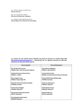 Lic. Norberto Enrique Corella Torres
Director General
Ing. Ana Lilia Martínez Muñoz
Directora de Planeación Académica
Lic. Yolanda Antonia Montinola García
Jefa del Depto. De Evaluación del Aprendizaje
Los  reactivos  de  este  material  fueron  obtenidos  del  portal  de  internet  de  la  Prueba  Enlace  EMS 
http://www.enlacemedia.sep.gob.mx  y    seleccionados  por  los  siguientes  docentes  de  diferentes 
Subsistemas de Educación Media Superior: 
 
Área de Español  Área de Matemáticas 
 
Ma. Del Rocío Ruiz Corona 
COBACH, Mtro. José Vasconcelos Calderón 
 
Herlinda del Socorro Ramos Flores 
COBACH,  La Mesa 
 
Myrna Angulo Larrey 
COBACH, Tijuana Siglo XXI 
 
María del Carmen Hernández González 
CETMAR, Ensenada 
 
Patricia García Delgado 
CONALEP, Mexicali ll 
 
Edna Rosalva Valenzuela Sánchez 
CECYTE, Xochimilco 
 
Rosa Margarita Zavala García 
CONALEP, Mexicali l 
Javier Monroy Rodríguez 
COBACH,  Baja California 
 
Irma González Carrión 
COBACH, 1er Ayuntamiento Playas de Rosarito 
 
Cristian Adolfo Daniel Meling López 
CETMAR, Ensenada 
 
Sandra Luz Gastelum R. 
CONALEP, Mexicali l 
 
Emilia Morales Arroyo 
CONALEP, Mexicali ll 
 
Andrés Sarabia Ley 
CECYTE, Xochimilco 
 
 
 
 