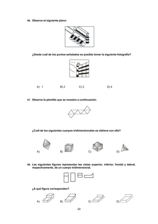 48
66. Observe el siguiente plano:
¿Desde cuál de los puntos señalados es posible tomar la siguiente fotografía?
A) 1 B) 2 C) 3 D) 4
67. Observe la plantilla que se muestra a continuación.
¿Cuál de los siguientes cuerpos tridimensionales se obtiene con ella?
A) B) C) D)
68. Las siguientes figuras representan las vistas superior, inferior, frontal y lateral,
respectivamente, de un cuerpo tridimensional.
¿A qué figura corresponden?
A) B) C) D)
 
