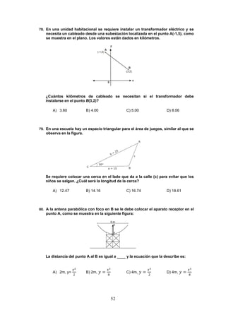 52
78. En una unidad habitacional se requiere instalar un transformador eléctrico y se
necesita un cableado desde una subestación localizada en el punto A(-1,5), como
se muestra en el plano. Los valores están dados en kilómetros.
¿Cuántos kilómetros de cableado se necesitan si el transformador debe
instalarse en el punto B(3,2)?
A) 3.60 B) 4.00 C) 5.00 D) 8.06
79. En una escuela hay un espacio triangular para el área de juegos, similar al que se
observa en la figura.
Se requiere colocar una cerca en el lado que da a la calle (c) para evitar que los
niños se salgan. ¿Cuál será la longitud de la cerca?
A) 12.47 B) 14.16 C) 16.74 D) 18.61
80. A la antena parabólica con foco en B se le debe colocar el aparato receptor en el
punto A, como se muestra en la siguiente figura:
La distancia del punto A al B es igual a ____ y la ecuación que la describe es:
A) 2m, y= B) 2m, C) 4m, D) 4m,
 