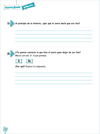Cuarto grado primaria
14
Al principio de la historia, ¿por qué el zorro decía que era feo?19.
¿Te parece correcto lo que hizo el zorro para dejar de ser feo?
Marca con una X lo que piensas.
¿Por qué? Explica tu respuesta.
20.
Sí No
 