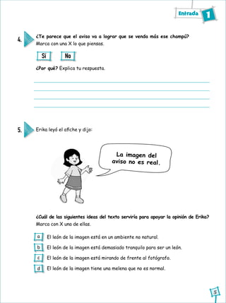 Entrada 1
5
¿Te parece que el aviso va a lograr que se venda más ese champú?
Marca con una X lo que piensas.
Erika leyó el afiche y dijo:
¿Cuál de las siguientes ideas del texto serviría para apoyar la opinión de Erika?
Marca con X una de ellas.
¿Por qué? Explica tu respuesta.
4.
5.
Sí No
El león de la imagen está en un ambiente no natural.
El león de la imagen está demasiado tranquilo para ser un león.
El león de la imagen está mirando de frente al fotógrafo.
El león de la imagen tiene una melena que no es normal.
La imagen del
aviso no es real.
a
b
c
d
 