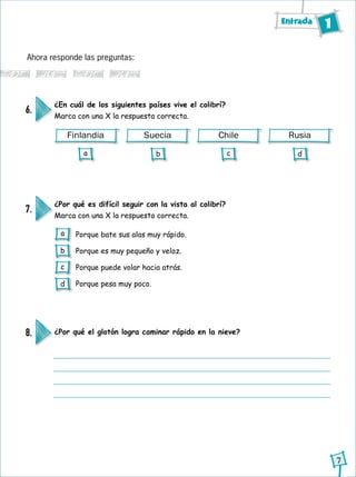 Entrada 1
7
Finlandia Suecia Chile Rusia
Ahora responde las preguntas:
¿En cuál de los siguientes países vive el colibrí?
Marca con una X la respuesta correcta.
6.
¿Por qué es difícil seguir con la vista al colibrí?
Marca con una X la respuesta correcta.
¿Por qué el glotón logra caminar rápido en la nieve?
7.
8.
Porque bate sus alas muy rápido.
Porque es muy pequeño y veloz.
Porque puede volar hacia atrás.
Porque pesa muy poco.
a b c d
a
b
c
d
 