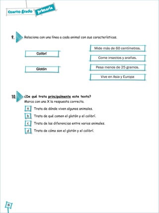 Cuarto grado primaria
8
¿De qué trata principalmente este texto?
Marca con una X la respuesta correcta.
10.
Trata de dónde viven algunos animales.
Trata de qué comen el glotón y el colibrí.
Trata de las diferencias entre varios animales.
Trata de cómo son el glotón y el colibrí.
Relaciona con una línea a cada animal con sus características.9.
Colibrí
Glotón
Mide más de 60 centímetros.
Come insectos y arañas.
Pesa menos de 25 gramos.
Vive en Asia y Europa
a
b
c
d
 