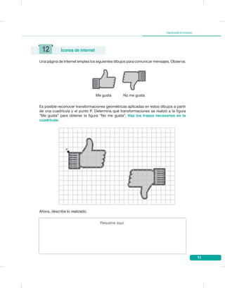 11
Segundogradodesecundaria
Una página de Internet emplea los siguientes dibujos para comunicar mensajes. Observa:
Es posible reconocer transformaciones geométricas aplicadas en estos dibujos a partir
de una cuadrícula y el punto P. Determina qué transformaciones se realizó a la figura
“Me gusta” para obtener la figura “No me gusta”. Haz los trazos necesarios en la
cuadrícula.
Me gusta No me gusta
12 Íconos de internet
P
Resuelve aquí.
Ahora, describe lo realizado.
 