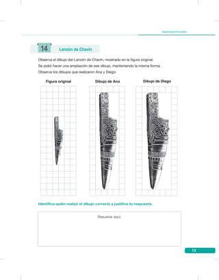 13
Segundogradodesecundaria
Observa el dibujo del Lanzón de Chavín, mostrado en la figura original.
Se pidió hacer una ampliación de ese dibujo, manteniendo la misma forma.
Observa los dibujos que realizaron Ana y Diego:
Resuelve aquí.
Identifica quién realizó el dibujo correcto y justifica tu respuesta.
14 Lanzón de Chavín
Dibujo de AnaFigura original Dibujo de Diego
 