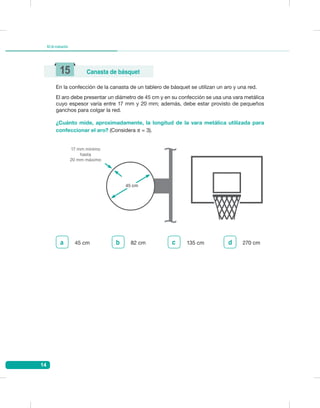 14
Kitdeevaluación
En la confección de la canasta de un tablero de básquet se utilizan un aro y una red.
El aro debe presentar un diámetro de 45 cm y en su confección se usa una vara metálica
cuyo espesor varía entre 17 mm y 20 mm; además, debe estar provisto de pequeños
ganchos para colgar la red.
15 Canasta de básquet
17 mm mínimo
hasta
20 mm máximo
45 cm
¿Cuánto mide, aproximadamente, la longitud de la vara metálica utilizada para
confeccionar el aro? (Considera π = 3).
270 cmd45 cma b 82 cm 135 cmc
 