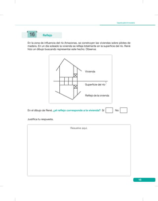 15
Segundogradodesecundaria
En la zona de influencia del río Amazonas, se construyen las viviendas sobre pilotes de
madera. En un día soleado la vivienda se refleja totalmente en la superficie del río. René
hizo un dibujo buscando representar este hecho. Observa:
Justifica tu respuesta.
En el dibujo de René, ¿el reflejo corresponde a la vivienda? Sí No
16 Reflejo
Vivienda
Reflejo de la vivienda
Superficie del río
Resuelve aquí.
 