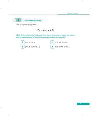 3
Segundogradodesecundaria
Dada la siguiente desigualdad:
2x – 4 < x + 3
¿Cuál de los siguientes conjuntos tiene como elementos a todos los valores
enteros y positivos de “x” que hacen que se cumpla la desigualdad?
2 Descubriendovalores
a {1; 2; 3; 4; 5; 6} {1; 2; 3; 4; 5; 6; 7}
{7; 8; 9; 10; 11; 12; …} {8; 9; 10; 11; 12; 13; …}b
c
d
 