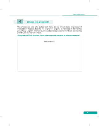 5
Segundogradodesecundaria
Una artesana de este taller dedica las 8 horas de una jornada diaria en preparar el
moldeado de macetas. Ese día, ella se propone preparar el moldeado de 10 macetas
pequeñas y luego en el tiempo que le queda desea preparar el moldeado de macetas
grandes, sin superar las 8 horas.
¿Cuántas macetas grandes como máximo podrá preparar la artesana ese día?
4 Cálculos en la preparación
Resuelve aquí.
 