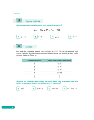 6
Kitdeevaluación
¿Cuánto es el valor de la incógnita en la siguiente ecuación?
5 Valor de incógnita
4x − 3x + 2 = 5x − 10
a x = −2 x = 2b x = 3c x = 8d
Rita abre una cuenta de ahorros con un monto de S/ 50. Ella decide depositar una
misma cantidad de dinero semanalmente para aumentar sus ahorros a partir de la
semana siguiente. Observa:
¿Cuál de las siguientes expresiones permitiría saber cuál es el saldo que Rita
tendrá en su cuenta de ahorros al término de “n” semanas?
6 Ahorros
Semana de ahorro Saldo en su cuenta de ahorros
1 S/ 50
2 S/ 70
3 S/ 90
4 S/ 110
.
.
.
.
.
.
20na 70 (n ̶ 1)b 50 + 20nc 50 + 20 (n ̶ 1)d
 