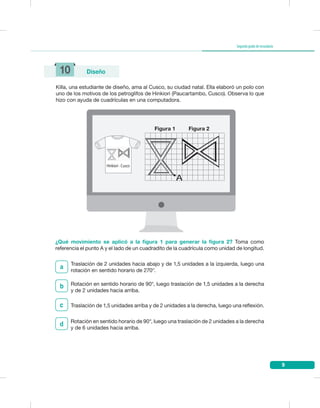 9
Segundogradodesecundaria
10 Diseño
Killa, una estudiante de diseño, ama al Cusco, su ciudad natal. Ella elaboró un polo con
uno de los motivos de los petroglifos de Hinkiori (Paucartambo, Cusco). Observa lo que
hizo con ayuda de cuadrículas en una computadora.
¿Qué movimiento se aplicó a la figura 1 para generar la figura 2? Toma como
referencia el punto A y el lado de un cuadradito de la cuadrícula como unidad de longitud.
b
Traslación de 1,5 unidades arriba y de 2 unidades a la derecha, luego una reflexión.c
Rotación en sentido horario de 90°, luego una traslación de 2 unidades a la derecha
y de 6 unidades hacia arriba.
d
Traslación de 2 unidades hacia abajo y de 1,5 unidades a la izquierda, luego una
rotación en sentido horario de 270°.
a
Hinkiori - Cusco
Figura 1 Figura 2
Rotación en sentido horario de 90°, luego traslación de 1,5 unidades a la derecha
y de 2 unidades hacia arriba.
 