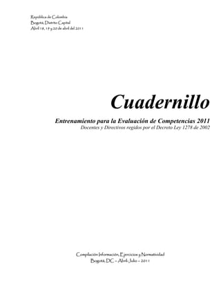 República de Colombia
Bogotá, Distrito Capital
Abril 18, 19 y 20 de abril del 2011
Cuadernillo
Entrenamiento para la Evaluación de Competencias 2011
Docentes y Directivos regidos por el Decreto Ley 1278 de 2002
Compilación Información, Ejercicios y Normatividad
Bogotá, DC – Abril-Julio – 2011
 
