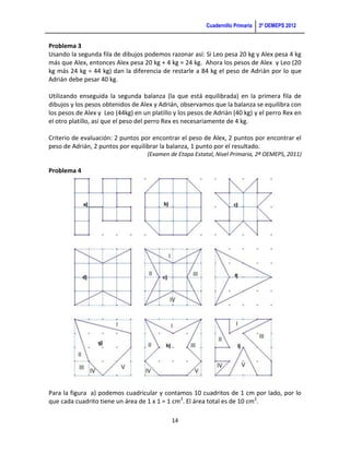 Cuadernillo Primaria   3ª OEMEPS 2012


Problema 3
Usando la segunda fila de dibujos podemos razonar así: Si Leo pesa 20 kg y Alex pesa 4 kg
más que Alex, entonces Alex pesa 20 kg + 4 kg = 24 kg. Ahora los pesos de Alex y Leo (20
kg más 24 kg = 44 kg) dan la diferencia de restarle a 84 kg el peso de Adrián por lo que
Adrián debe pesar 40 kg.

Utilizando enseguida la segunda balanza (la que está equilibrada) en la primera fila de
dibujos y los pesos obtenidos de Alex y Adrián, observamos que la balanza se equilibra con
los pesos de Alex y Leo (44kg) en un platillo y los pesos de Adrián (40 kg) y el perro Rex en
el otro platillo, así que el peso del perro Rex es necesariamente de 4 kg.

Criterio de evaluación: 2 puntos por encontrar el peso de Alex, 2 puntos por encontrar el
peso de Adrián, 2 puntos por equilibrar la balanza, 1 punto por el resultado.
                                    (Examen de Etapa Estatal, Nivel Primaria, 2ª OEMEPS, 2011)

Problema 4




Para la figura a) podemos cuadricular y contamos 10 cuadritos de 1 cm por lado, por lo
que cada cuadrito tiene un área de 1 x 1 = 1 cm2. El área total es de 10 cm2.

                                             14
 