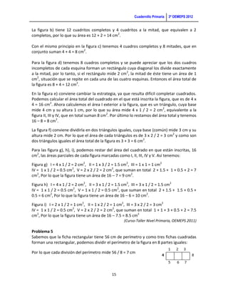 Cuadernillo Primaria   3ª OEMEPS 2012


La figura b) tiene 12 cuadritos completos y 4 cuadritos a la mitad, que equivalen a 2
completos, por lo que su área es 12 + 2 = 14 cm2.

Con el mismo principio en la figura c) tenemos 4 cuadros completos y 8 mitades, que en
conjunto suman 4 + 4 = 8 cm2.

Para la figura d) tenemos 8 cuadros completos y se puede apreciar que los dos cuadros
incompletos de cada esquina forman un rectángulo cuya diagonal los divide exactamente
a la mitad, por lo tanto, si el rectángulo mide 2 cm2, la mitad de éste tiene un área de 1
cm2, situación que se repite en cada una de las cuatro esquinas. Entonces el área total de
la figura es 8 + 4 = 12 cm2.

En la figura e) conviene cambiar la estrategia, ya que resulta difícil completar cuadrados.
Podemos calcular el área total del cuadrado en el que está inscrita la figura, que es de 4 x
4 = 16 cm2. Ahora calculemos el área I exterior a la figura, que es un triángulo, cuya base
mide 4 cm y su altura 1 cm, por lo que su área mide 4 x 1 / 2 = 2 cm 2, equivalente a la
figura II, III y IV, que en total suman 8 cm2. Por último lo restamos del área total y tenemos
16 – 8 = 8 cm2.

La figura f) conviene dividirla en dos triángulos iguales, cuya base (común) mide 3 cm y su
altura mide 2 cm. Por lo que el área de cada triángulos es de 3 x 2 / 2 = 3 cm2 y como son
dos triángulos iguales el área total de la figura es 3 + 3 = 6 cm2.

Para las figura g), h), i), podemos restar del área del cuadrado en que están inscritas, 16
cm2, las áreas parciales de cada figura marcadas como I, II, III, IV y V. Así tenemos:

Figura g) I = 4 x 1 / 2 = 2 cm2, II = 1 x 3 / 2 = 1.5 cm2, III = 1 x 1 = 1 cm2
IV = 1 x 1 / 2 = 0.5 cm2, V = 2 x 2 / 2 = 2 cm2, que suman en total 2 + 1.5 + 1 + 0.5 + 2 = 7
cm2, Por lo que la figura tiene un área de 16 – 7 = 9 cm2.

Figura h) I = 4 x 1 / 2 = 2 cm2, II = 3 x 1 / 2 = 1.5 cm2, III = 3 x 1 / 2 = 1.5 cm2
IV = 1 x 1 / 2 = 0.5 cm2, V = 1 x 1 / 2 = 0.5 cm2, que suman en total 2 + 1.5 + 1.5 + 0.5 +
0.5 = 6 cm2, Por lo que la figura tiene un área de 16 – 6 = 10 cm2.

Figura i) I = 2 x 1 / 2 = 1 cm2, II = 1 x 2 / 2 = 1 cm2, III = 3 x 2 / 2 = 3 cm2
IV = 1 x 1 / 2 = 0.5 cm2, V = 2 x 2 / 2 = 2 cm2, que suman en total 1 + 1 + 3 + 0.5 + 2 = 7.5
cm2, Por lo que la figura tiene un área de 16 – 7.5 = 8.5 cm2
                                                    (Curso-Taller Nivel Primaria, OEMEPS 2011)

Problema 5
Sabemos que la ficha rectangular tiene 56 cm de perímetro y como tres fichas cuadradas
forman una rectangular, podemos dividir el perímetro de la figura en 8 partes iguales:

Por lo que cada división del perímetro mide 56 / 8 = 7 cm



                                             15
 