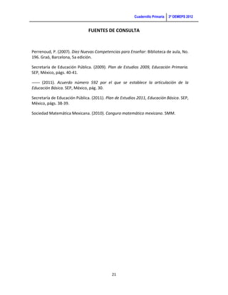 Cuadernillo Primaria   3ª OEMEPS 2012


                               FUENTES DE CONSULTA



Perrenoud, P. (2007). Diez Nuevas Competencias para Enseñar: Biblioteca de aula, No.
196. Graó, Barcelona, 5a edición.

Secretaría de Educación Pública. (2009). Plan de Estudios 2009, Educación Primaria.
SEP, México, págs. 40-41.

-------- (2011). Acuerdo número 592 por el que se establece la articulación de la
Educación Básica. SEP, México, pág. 30.

Secretaría de Educación Pública. (2011). Plan de Estudios 2011, Educación Básica. SEP,
México, págs. 38-39.

Sociedad Matemática Mexicana. (2010). Canguro matemático mexicano. SMM.




                                            21
 