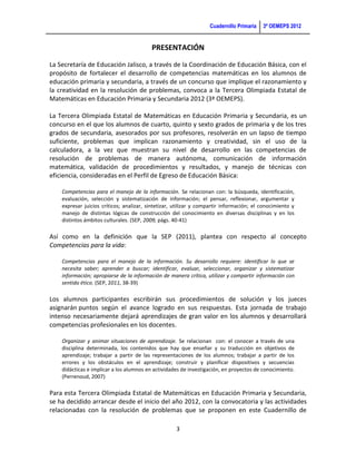 Cuadernillo Primaria   3ª OEMEPS 2012


                                          PRESENTACIÓN

La Secretaría de Educación Jalisco, a través de la Coordinación de Educación Básica, con el
propósito de fortalecer el desarrollo de competencias matemáticas en los alumnos de
educación primaria y secundaria, a través de un concurso que implique el razonamiento y
la creatividad en la resolución de problemas, convoca a la Tercera Olimpiada Estatal de
Matemáticas en Educación Primaria y Secundaria 2012 (3ª OEMEPS).

La Tercera Olimpiada Estatal de Matemáticas en Educación Primaria y Secundaria, es un
concurso en el que los alumnos de cuarto, quinto y sexto grados de primaria y de los tres
grados de secundaria, asesorados por sus profesores, resolverán en un lapso de tiempo
suficiente, problemas que implican razonamiento y creatividad, sin el uso de la
calculadora, a la vez que muestran su nivel de desarrollo en las competencias de
resolución de problemas de manera autónoma, comunicación de información
matemática, validación de procedimientos y resultados, y manejo de técnicas con
eficiencia, consideradas en el Perfil de Egreso de Educación Básica:

    Competencias para el manejo de la información. Se relacionan con: la búsqueda, identificación,
    evaluación, selección y sistematización de información; el pensar, reflexionar, argumentar y
    expresar juicios críticos; analizar, sintetizar, utilizar y compartir información; el conocimiento y
    manejo de distintas lógicas de construcción del conocimiento en diversas disciplinas y en los
    distintos ámbitos culturales. (SEP, 2009, págs. 40-41)

Así como en la definición que la SEP (2011), plantea con respecto al concepto
Competencias para la vida:

    Competencias para el manejo de la información. Su desarrollo requiere: identificar lo que se
    necesita saber; aprender a buscar; identificar, evaluar, seleccionar, organizar y sistematizar
    información; apropiarse de la información de manera crítica, utilizar y compartir información con
    sentido ético. (SEP, 2011, 38-39)

Los alumnos participantes escribirán sus procedimientos de solución y los jueces
asignarán puntos según el avance logrado en sus respuestas. Esta jornada de trabajo
intenso necesariamente dejará aprendizajes de gran valor en los alumnos y desarrollará
competencias profesionales en los docentes.

    Organizar y animar situaciones de aprendizaje. Se relacionan con: el conocer a través de una
    disciplina determinada, los contenidos que hay que enseñar y su traducción en objetivos de
    aprendizaje; trabajar a partir de las representaciones de los alumnos; trabajar a partir de los
    errores y los obstáculos en el aprendizaje; construir y planificar dispositivos y secuencias
    didácticas e implicar a los alumnos en actividades de investigación, en proyectos de conocimiento.
    (Perrenoud, 2007)

Para esta Tercera Olimpiada Estatal de Matemáticas en Educación Primaria y Secundaria,
se ha decidido arrancar desde el inicio del año 2012, con la convocatoria y las actividades
relacionadas con la resolución de problemas que se proponen en este Cuadernillo de

                                                     3
 