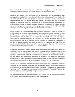 Cuadernillo Primaria   3ª OEMEPS 2012


Entrenamiento. Los estudiantes podrán participar en la categoría y en las etapas que les
correspondan de acuerdo con las bases establecidas en dicha convocatoria.

Pensando en apoyar a los profesores en la preparación de sus estudiantes que
participarán en los distintos momentos de la Olimpiada, se ha elaborado este Cuadernillo
de Entrenamiento, en el que se proponen problemas similares a los que los alumnos
enfrentarán en cada una de las etapas del concurso. Es importante que el maestro
dedique un tiempo exclusivo para el trabajo con los alumnos usando el problemario. Se
recomienda destinar al menos una hora a la semana. La metodología de trabajo sugerida
es la misma que se propone en los programas oficiales de la SEP del 2011
correspondientes a la asignatura de Matemáticas en Educación Básica.

En un ambiente de confianza creado por el maestro, los alumnos deberán abordar los
problemas con las herramientas personales de que disponen e intentar encontrar en cada
problema, al menos una solución sin el uso de la calculadora, para confrontar
posteriormente con el resto de sus compañeros los resultados a los que lleguen,
justificando y argumentando paso a paso cada una de las respuestas dadas a los
cuestionamientos que se les plantean. Con la finalidad de favorecer la consistencia y
claridad en la argumentación que hagan los alumnos, es importante que el profesor les
solicite escribir todas las ideas que se les ocurran durante el proceso de resolución,
independientemente de si los llevaron o no a la solución final.

El profesor previamente deberá resolver los problemas que propondrá en la sesión de
trabajo o revisar las soluciones que se proponen en este problemario y presentar al menos
una solución en el caso de que los alumnos no logren encontrar alguna. Además, es
necesario que durante la confrontación de soluciones, organice los diferentes resultados a
los que arriben sus estudiantes, aproveche el momento para hacer las precisiones
convenientes en cuanto a conceptos, definiciones o repaso de algoritmos que hayan sido
necesarios en la resolución o representado alguna dificultad para los estudiantes.

Algunos de los problemas incluidos en este cuadernillo formaron parte de los exámenes
aplicados en las ediciones anteriores de la OEMEPS, mismos que fueron tomados
principalmente de los Calendarios Matemáticos 2007-2008 y 2009-2010, de los boletines
“Un reto más”, y de algunos exámenes y problemarios de la Asociación Nacional de
Profesores de Matemáticas (ANPM), Delegación Jalisco.

Los criterios de evaluación son una propuesta para dar una idea de cómo puede dividirse
el proceso de solución, otorgando puntos a cada avance parcial.




                                            4
 